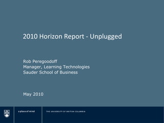 2010 Horizon Report - Unplugged Rob Peregoodoff Manager, Learning Technologies Sauder School of Business May 2010 