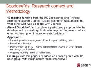 Gooddee2ds: Research context and
methodology
• 18 months funding from the UK Engineering and Physical
Science Research Council - Digital Economy ‘Research in the
Wild’ (The ‘wild’ was Leicester City Council)
• Aim of Gooddee2ds: to explore a participatory approach to the
development of a web-application to help building-users reduce
energy consumption in non-domestic buildings.
• Approach:
• 5 meetings with a user-group of ‘lay & expert’ building users
• Issued with iPhones
• Development of an ICT-based ‘reporting tool’ based on user-input to
encourage participation.
• Ongoing monthly meetings with users.
• Findings from this paper are based on a focus-group with the
user-group (with insights from recent interviews)
 
