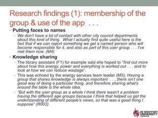 Research findings (1): membership of the
group & use of the app . . .
• Putting faces to names
• We don’t have a lot of contact with other city council departments
about this kind of thing. What I actually find quite useful here is the
fact that if we can report something we get a named person who will
become responsible for it, and also as part of this user group . . . I’ve
met them now. (M4)
• Knowledge sharing
• The library assistant (F1) for example said she hoped to “find out more
about how this energy, power and everything is worked out . . . and to
look at how we can reduce wastage”.
• This was echoed by the energy services team leader (M5): Having a
group that shares knowledge is always important . . . there isn’t one
good way of doing a particular thing, and therefore sharing what’s
around the table is the whole idea.
• “But with the user group as a whole I think there wasn’t a problem
having the different age groups because I think that helped us get the
understanding of different people’s views, so that was a good thing I
suppose” (R003)
 