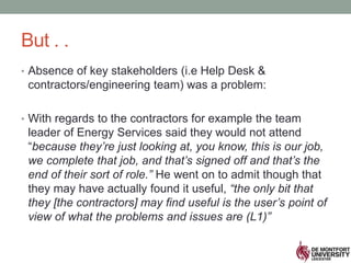 But . .
• Absence of key stakeholders (i.e Help Desk &
contractors/engineering team) was a problem:
• With regards to the contractors for example the team
leader of Energy Services said they would not attend
“because they’re just looking at, you know, this is our job,
we complete that job, and that’s signed off and that’s the
end of their sort of role.” He went on to admit though that
they may have actually found it useful, “the only bit that
they [the contractors] may find useful is the user’s point of
view of what the problems and issues are (L1)”
 
