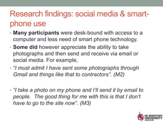 • Many participants were desk-bound with access to a
computer and less need of smart phone technology.
• Some did however appreciate the ability to take
photographs and then send and receive via email or
social media. For example,
• “I must admit I have sent some photographs through
Gmail and things like that to contractors”. (M2)
• “I take a photo on my phone and I’ll send it by email to
people. The good thing for me with this is that I don’t
have to go to the site now”. (M3)
Research findings: social media & smart-
phone use
 