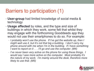 Barriers to participation (1)
• User-group had limited knowledge of social media &
technology
• Usage affected by roles, and the type and size of
buildings in which they work, some felt that whilst they
may engage with the forthcoming Gooddeeds app they
would not use their smartphones to do so. For example:
• I probably won’t use the phone. If I’ve got the website up, then I
might well use it, but it’s not that big a building. I don’t carry my
phone around with me when I’m in the building. If I have something
I want to report on it . . . I’ll go and use the computer. (M4)
• I’ve never been very active on the phone for using these things. I
would say I was more active on the computer. Most probably it’s
the nature of my work. I’m mainly around the desk, therefore more
likely to use that. (M5)
 