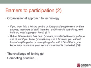 Barriers to participation (2)
• Organisational approach to technology
• If you went into a leisure centre or library and people were on their
phones, members of staff, then the public would sort of say, well
hold on, what’s going on here? (L1)
• But up till now there has been ‘you are provided with a computer to
use at work’ you know, ‘you will only use it for work, you will not
look at anything else or do anything else with it.’ And that’s, you
know, very much how your work environment is controlled. (L8)
• The challenge of ‘letting go’
• Competing priorities . . .
 