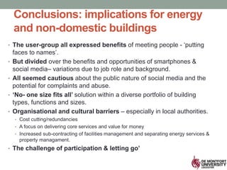 Conclusions: implications for energy
and non-domestic buildings
• The user-group all expressed benefits of meeting people - ‘putting
faces to names’.
• But divided over the benefits and opportunities of smartphones &
social media– variations due to job role and background.
• All seemed cautious about the public nature of social media and the
potential for complaints and abuse.
• ‘No- one size fits all’ solution within a diverse portfolio of building
types, functions and sizes.
• Organisational and cultural barriers – especially in local authorities.
• Cost cutting/redundancies
• A focus on delivering core services and value for money
• Increased sub-contracting of facilities management and separating energy services &
property managament.
• The challenge of participation & letting go’
 