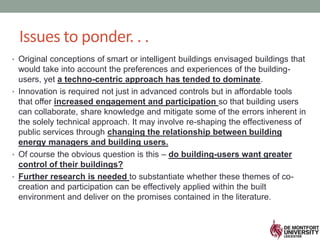 Issues to ponder. . .
• Original conceptions of smart or intelligent buildings envisaged buildings that
would take into account the preferences and experiences of the building-
users, yet a techno-centric approach has tended to dominate.
• Innovation is required not just in advanced controls but in affordable tools
that offer increased engagement and participation so that building users
can collaborate, share knowledge and mitigate some of the errors inherent in
the solely technical approach. It may involve re-shaping the effectiveness of
public services through changing the relationship between building
energy managers and building users.
• Of course the obvious question is this – do building-users want greater
control of their buildings?
• Further research is needed to substantiate whether these themes of co-
creation and participation can be effectively applied within the built
environment and deliver on the promises contained in the literature.
 