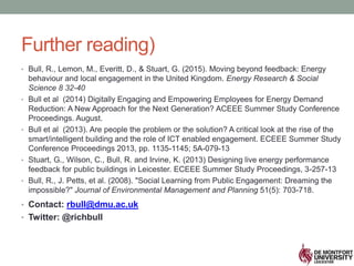 Further reading)
• Bull, R., Lemon, M., Everitt, D., & Stuart, G. (2015). Moving beyond feedback: Energy
behaviour and local engagement in the United Kingdom. Energy Research & Social
Science 8 32-40
• Bull et al (2014) Digitally Engaging and Empowering Employees for Energy Demand
Reduction: A New Approach for the Next Generation? ACEEE Summer Study Conference
Proceedings. August.
• Bull et al (2013). Are people the problem or the solution? A critical look at the rise of the
smart/intelligent building and the role of ICT enabled engagement. ECEEE Summer Study
Conference Proceedings 2013, pp. 1135-1145; 5A-079-13
• Stuart, G., Wilson, C., Bull, R. and Irvine, K. (2013) Designing live energy performance
feedback for public buildings in Leicester. ECEEE Summer Study Proceedings, 3-257-13
• Bull, R., J. Petts, et al. (2008). "Social Learning from Public Engagement: Dreaming the
impossible?" Journal of Environmental Management and Planning 51(5): 703-718.
• Contact: rbull@dmu.ac.uk
• Twitter: @richbull
 