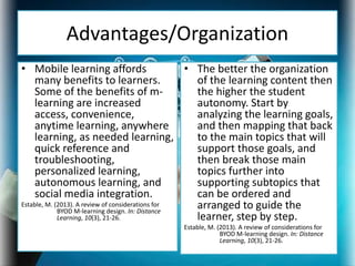 Advantages/Organization
• Mobile learning affords
many benefits to learners.
Some of the benefits of m-
learning are increased
access, convenience,
anytime learning, anywhere
learning, as needed learning,
quick reference and
troubleshooting,
personalized learning,
autonomous learning, and
social media integration.
Estable, M. (2013). A review of considerations for
BYOD M-learning design. In: Distance
Learning, 10(3), 21-26.
• The better the organization
of the learning content then
the higher the student
autonomy. Start by
analyzing the learning goals,
and then mapping that back
to the main topics that will
support those goals, and
then break those main
topics further into
supporting subtopics that
can be ordered and
arranged to guide the
learner, step by step.
Estable, M. (2013). A review of considerations for
BYOD M-learning design. In: Distance
Learning, 10(3), 21-26.
 