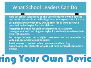 What School Leaders Can Do:
• Help set school wide rules on the use of student-owned devices
and assist teachers in establishing classroom expectations for use.
• Let parents know what they should look for as they purchase
personal technologies for their children.
• Recognize the need for staff development in classroom
management and teaching strategies for students who have their
own technologies.
• Encourage the selection of digital resources that can be used on as
wide a range of devices as possible.
• Provide ways to access online resources and learning
opportunities for students who do not have personal computing
devices.
 