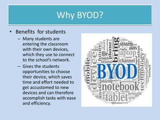 Why BYOD?
• Benefits for students
– Many students are
entering the classroom
with their own devices,
which they use to connect
to the school’s network.
– Gives the students
opportunities to choose
their device, which saves
time and effort needed to
get accustomed to new
devices and can therefore
accomplish tasks with ease
and efficiency.
 