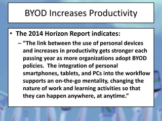 BYOD Increases Productivity
• The 2014 Horizon Report indicates:
– “The link between the use of personal devices
and increases in productivity gets stronger each
passing year as more organizations adopt BYOD
policies. The integration of personal
smartphones, tablets, and PCs into the workflow
supports an on-the-go mentality, changing the
nature of work and learning activities so that
they can happen anywhere, at anytime.”
 