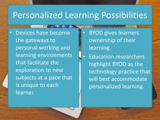 Personalized Learning Possibilities
• Devices have become
the gateways to
personal working and
learning environments
that facilitate the
exploration to new
subjects at a pace that
is unique to each
learner.
• BYOD gives learners
ownership of their
learning.
• Education researchers
highlight BYOD as the
technology practice that
will best accommodate
personalized learning.
 