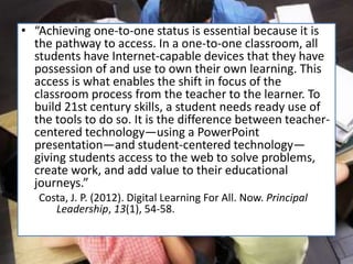 • “Achieving one-to-one status is essential because it is
the pathway to access. In a one-to-one classroom, all
students have Internet-capable devices that they have
possession of and use to own their own learning. This
access is what enables the shift in focus of the
classroom process from the teacher to the learner. To
build 21st century skills, a student needs ready use of
the tools to do so. It is the difference between teacher-
centered technology—using a PowerPoint
presentation—and student-centered technology—
giving students access to the web to solve problems,
create work, and add value to their educational
journeys.”
Costa, J. P. (2012). Digital Learning For All. Now. Principal
Leadership, 13(1), 54-58.
 
