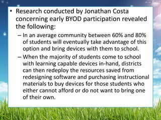 • Research conducted by Jonathan Costa
concerning early BYOD participation revealed
the following:
– In an average community between 60% and 80%
of students will eventually take advantage of this
option and bring devices with them to school.
– When the majority of students come to school
with learning capable devices in-hand, districts
can then redeploy the resources saved from
redesigning software and purchasing instructional
materials to buy devices for those students who
either cannot afford or do not want to bring one
of their own.
 