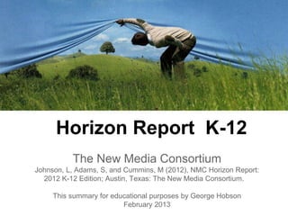 Horizon Report K-12
          The New Media Consortium
Johnson, L, Adams, S, and Cummins, M (2012), NMC Horizon Report:
  2012 K-12 Edition; Austin, Texas: The New Media Consortium.

     This summary for educational purposes by George Hobson
                         February 2013
 