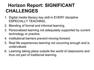 Horizon Report: SIGNIFICANT
CHALLENGES
1. Digital media literacy key skill in EVERY discipline
   ESPECIALLY TEACHING.
2. Blending of formal and informal learning.
3. Personalised learning not adequately supported by current
   technology or practice.
4. Institutional barriers prevent moving forward.
5. Real life experiences learning not occurring enough and is
   undervalued.
6. Learning taking place outside the world of classrooms and
   thus not part of traditional learning.
 
