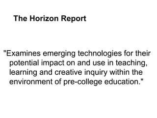 The Horizon Report



"Examines emerging technologies for their
  potential impact on and use in teaching,
  learning and creative inquiry within the
  environment of pre-college education."
 
