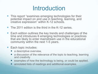 Introduction
 This report “examines emerging technologies for their
  potential impact on and use in teaching, learning, and
  creative expression” within K-12 schools.
 The 2011 edition is the third in the K-12 series.
 Each edition outlines the key trends and challenges of the
  time and introduces 6 emerging technologies or practices
  that are likely to enter mainstream use in the educational
  community within the next 1-5 years.
 Each topic includes:
   a descriptive overview,
   a discussion of the relevance of the topic to teaching, learning
    and creativity
   examples of how the technology is being, or could be applied.
   annotated lists of readings and additional examples.
 