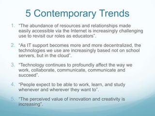 5 Contemporary Trends
1. “The abundance of resources and relationships made
   easily accessible via the Internet is increasingly challenging
   use to revisit our roles as educators”.
2. “As IT support becomes more and more decentralized, the
   technologies we use are increasingly based not on school
   servers, but in the cloud”.
3. “Technology continues to profoundly affect the way we
   work, collaborate, communicate, communicate and
   succeed”.
4. “People expect to be able to work, learn, and study
   whenever and wherever they want to”.
5. “The perceived value of innovation and creativity is
   increasing”.
 