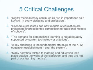 5 Critical Challenges
1. “Digital media literacy continues its rise in importance as a
   key skill in every discipline and profession”.
2. “Economic pressures and new models of education are
   presenting unprecedented competition to traditional models
   of schools”.
3. “The demand for personalized learning is not adequately
   supported by current technology or practices”.
4. “A key challenge is the fundamental structure of the K-12
   education establishment – aka “the system”.
5. “Many activities related to learning and education take
   place outside the walls of the classroom and thus are not
   part of our learning metrics”.
 