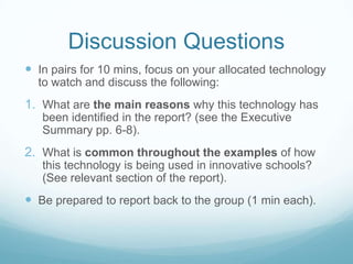 Discussion Questions
 In pairs for 10 mins, focus on your allocated technology
  to watch and discuss the following:
1. What are the main reasons why this technology has
   been identified in the report? (see the Executive
   Summary pp. 6-8).
2. What is common throughout the examples of how
   this technology is being used in innovative schools?
   (See relevant section of the report).
 Be prepared to report back to the group (1 min each).
 