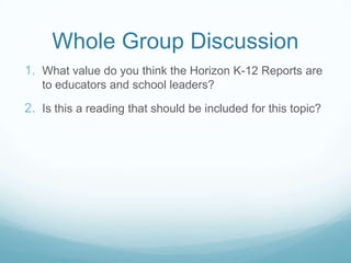 Whole Group Discussion
1. What value do you think the Horizon K-12 Reports are
   to educators and school leaders?

2. Is this a reading that should be included for this topic?
 