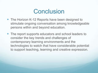 Conclusion
 The Horizon K-12 Reports have been designed to
  stimulate ongoing conversation among knowledgeable
  persons within and beyond education.

 The report supports educators and school leaders to
  consider the key trends and challenges of
  contemporary learning environments and the
  technologies to watch that have considerable potential
  to support teaching, learning and creative expression.
 