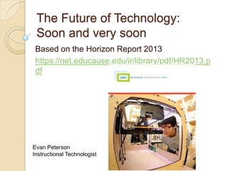 The Future of Technology:
Soon and very soon
Based on the Horizon Report 2013
https://net.educause.edu/ir/library/pdf/HR2013.p
df

Evan Peterson
Instructional Technologist

 