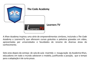 The Code Academy
A Khan Academy inspirou uma série de empreendimentos similares, incluindo a The Code
Academy e LearnersTV, que oferecem cursos gratuitos e palestras gravadas em vídeo,
apresentadas por universidades e faculdades de renome de diversas áreas do
conhecimento.
Sete anos depois do começo de sala de aula invertida e inauguração da Academia Khan,
educadores em todo o mundo adotaram o modelo, justificando a posição, que o tempo
para a adaptação é de curto prazo.
Learners TV
 