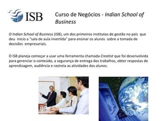 O Indian School of Business (ISB), um dos primeiros institutos de gestão no país que
deu inicio a "sala de aula invertida" para ensinar os alunos sobre a tomada de
decisões empresariais.
O ISB planeja começar a usar uma ferramenta chamada Creatist que foi desenvolvida
para gerenciar o conteúdo, a segurança de entrega dos trabalhos, obter respostas de
aprendizagem, audiência e rastreia as atividades dos alunos.
Curso de Negócios - Indian School of
Business
 