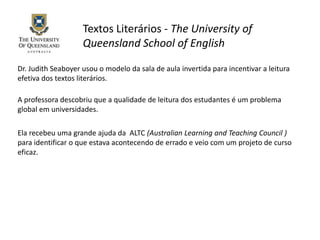 Textos Literários - The University of
Queensland School of English
Dr. Judith Seaboyer usou o modelo da sala de aula invertida para incentivar a leitura
efetiva dos textos literários.
A professora descobriu que a qualidade de leitura dos estudantes é um problema
global em universidades.
Ela recebeu uma grande ajuda da ALTC (Australian Learning and Teaching Council )
para identificar o que estava acontecendo de errado e veio com um projeto de curso
eficaz.
 