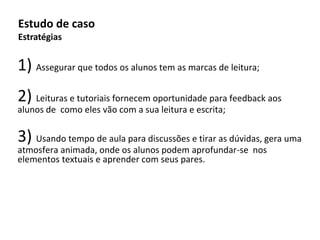 1) Assegurar que todos os alunos tem as marcas de leitura;
2) Leituras e tutoriais fornecem oportunidade para feedback aos
alunos de como eles vão com a sua leitura e escrita;
3) Usando tempo de aula para discussões e tirar as dúvidas, gera uma
atmosfera animada, onde os alunos podem aprofundar-se nos
elementos textuais e aprender com seus pares.
Estudo de caso
Estratégias
 
