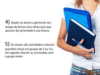 5) Os alunos são convidados a discutir
questões-chave em grupos de 2 ou 3 e,
em seguida, discutir as conclusões com
o grupo maior.
20
4) Ajudar os alunos a gerenciar seu
tempo de forma mais eficaz para que
possam dar prioridade à sua leitura.
 