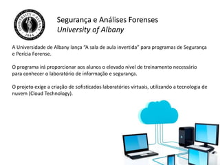 Segurança e Análises Forenses
University of Albany
A Universidade de Albany lança “A sala de aula invertida” para programas de Segurança
e Perícia Forense.
O programa irá proporcionar aos alunos o elevado nível de treinamento necessário
para conhecer o laboratório de informação e segurança.
O projeto exige a criação de sofisticados laboratórios virtuais, utilizando a tecnologia de
nuvem (Cloud Technology).
 