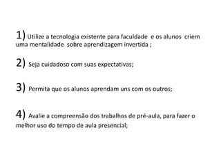 1)Utilize a tecnologia existente para faculdade e os alunos criem
uma mentalidade sobre aprendizagem invertida ;
2) Seja cuidadoso com suas expectativas;
3) Permita que os alunos aprendam uns com os outros;
4) Avalie a compreensão dos trabalhos de pré-aula, para fazer o
melhor uso do tempo de aula presencial;
 