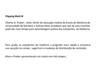Flipping Med Ed
Charles G. Prober , reitor sênior de educação médica da Escola de Medicina da
Universidade de Stanford, e Salman Khan acreditam que sala de aula invertida
pode dar mais tempo para aprendizagem prática dos estudantes de Medicina.
Para ajudar os estudantes de medicina a progredir mais rápido e encontrar
sua vocação no campo, sugeriram a mudança de distribuição de conteúdo.
Khan e Prober apresentaram um roteiro em três etapas :
 