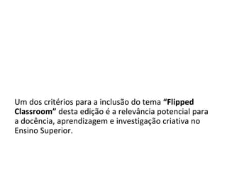 The NMC Horizon Report:
2014 Higher Education Edition
Um dos critérios para a inclusão do tema “Flipped
Classroom” desta edição é a relevância potencial para
a docência, aprendizagem e investigação criativa no
Ensino Superior.
 