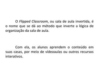 Conceito
O Flipped Classroom, ou sala de aula invertida, é
o nome que se dá ao método que inverte a lógica de
organização da sala de aula.
Com ela, os alunos aprendem o conteúdo em
suas casas, por meio de vídeoaulas ou outros recursos
interativos.
 