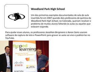 Para ajudar esses alunos, os professores Jonathan Bergmann e Aaron Sams usaram
software de captura de tela e PowerPoint para gravar as aulas ao vivo e publicá-las no
YouTube.
Um dos primeiros exemplos documentados de sala de aula
invertida foi em 2007 quando dois professores de química da
Woodland Park High School, no Colorado, queriam resolver o
problema de muitos alunos faltando às aulas ou aqueles que
estavam viajando.
Woodland Park High School
 