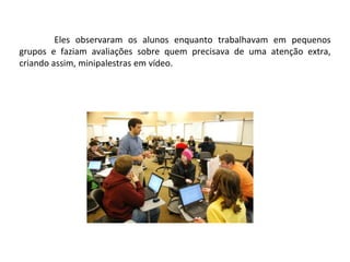 Eles observaram os alunos enquanto trabalhavam em pequenos
grupos e faziam avaliações sobre quem precisava de uma atenção extra,
criando assim, minipalestras em vídeo.
 