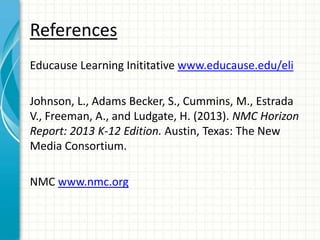 References
Educause Learning Inititative www.educause.edu/eli
Johnson, L., Adams Becker, S., Cummins, M., Estrada
V., Freeman, A., and Ludgate, H. (2013). NMC Horizon
Report: 2013 K-12 Edition. Austin, Texas: The New
Media Consortium.
NMC www.nmc.org
 