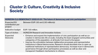 Cluster 2: Culture, Creativity & Inclusive
Society
10
HORIZON-CL2-DEMOCRACY-2022-01-01: The future of democracy and civic participation
Expected EU
contribution per
project
Between EUR 1.50 and 2.50 million(s)
Indicative budget EUR 7.00 million.
Type of Action HORIZON Research and Innovation Actions
Expected
Outcome
• Enhance and expand the implementation of civic participation as well as co-
creation in democratic life at scale, including the least engaged communities and
categories of the population, at all levels from local to European.
• Improve the articulation between deliberative processes and representative
institutions in liberal democracies. Research should elucidate how to open up
traditional institutions of representative democracy. Increase trust in democratic
governance through direct participatory processes as well as clear and
transparent feedback mechanisms to citizens.
 