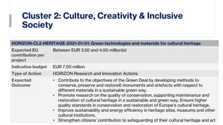 Cluster 2: Culture, Creativity & Inclusive
Society
12
HORIZON-CL2-HERITAGE-2021-01-01: Green technologies and materials for cultural heritage
Expected EU
contribution per
project
Between EUR 3.50 and 4.00 million(s)
Indicative budget EUR 7.00 million.
Type of Action HORIZON Research and Innovation Actions
Expected
Outcome
• Contribute to the objectives of the Green Deal by developing methods to
conserve, preserve and restore6 monuments and artefacts with respect to
different materials in a sustainable green way.
• Promote research on the quality of conservation, supporting maintenance and
restoration of cultural heritage in a sustainable and green way. Ensure higher
quality standards in conservation and restoration of Europe’s cultural heritage.
• Improve sustainability and energy efficiency in heritage sites, museums and other
cultural institutions.
• Strengthen citizens’ contribution to safeguarding of their cultural heritage and art
 