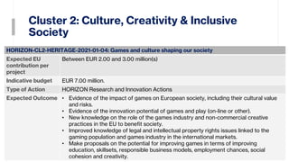 Cluster 2: Culture, Creativity & Inclusive
Society
13
HORIZON-CL2-HERITAGE-2021-01-04: Games and culture shaping our society
Expected EU
contribution per
project
Between EUR 2.00 and 3.00 million(s)
Indicative budget EUR 7.00 million.
Type of Action HORIZON Research and Innovation Actions
Expected Outcome • Evidence of the impact of games on European society, including their cultural value
and risks.
• Evidence of the innovation potential of games and play (on-line or other).
• New knowledge on the role of the games industry and non-commercial creative
practices in the EU to benefit society.
• Improved knowledge of legal and intellectual property rights issues linked to the
gaming population and games industry in the international markets.
• Make proposals on the potential for improving games in terms of improving
education, skillsets, responsible business models, employment chances, social
cohesion and creativity.
 