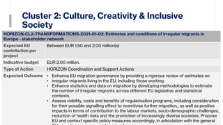 Cluster 2: Culture, Creativity & Inclusive
Society
15
HORIZON-CL2-TRANSFORMATIONS-2021-01-02: Estimates and conditions of irregular migrants in
Europe - stakeholder network
Expected EU
contribution per
project
Between EUR 1.50 and 2.00 million(s)
Indicative budget EUR 2.00 million.
Type of Action HORIZON Coordination and Support Actions
Expected Outcome • Enhance EU migration governance by providing a rigorous review of estimates on
• irregular migrants living in the EU, including those working.
• Enhance statistics and data on migration by developing methodologies to estimate
the number of irregular migrants across different EU legislative and statistical
contexts.
• Assess viability, costs and benefits of regularisation programs, including consideration
for their possible signalling effect to incentivise further migration,, as well as positive
impacts in terms of contribution to the labour markets, socio-demographic challenges,
reduction of health risks and the promotion of increasingly diverse societies. Propose
EU and context specific policy measures accordingly, in articulation with the general
 