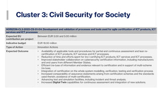 Cluster 3: Civil Security for Society
18
HORIZON-CL3-2022-CS-01-04: Development and validation of processes and tools used for agile certification of ICT products, ICT
services and ICT processes
Expected EU
contribution per project
Between EUR 3.00 and 5.00 million
Indicative budget EUR 18.00 million
Type of Action Innovation Actions
Expected Outcome • Availability of applicable tools and procedures for partial and continuous assessment and lean re-
certification of ICT products, ICT services and ICT processes;
• Reduction of time and efforts spent for (re-) certifying ICT products, ICT services and ICT processes;
• Improved stakeholder collaboration on cybersecurity certification information, including manufacturers
and end users from different Member States;
• Efficient (re-)use of information and evidence relevant to certification and in support of multi-scheme
(re-)use;
• Integration of certification on the whole system modelling, verification, testing and verification process
• Increased comparability of assurance statements arising from certification schemes and the standards
used therein; avoidance of multi-certification;
• Advancing test and simulation facilities, including incident and threat analysis;
• Increased Digital Twin capabilities for continuous assessment and integration of new solutions.
 
