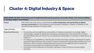 Cluster 4: Digital Industry & Space
20
RESILIENCE-48-2021: Connecting and strengthening Startup Ecosystems, Innovation Radar and venture building
in Strategic Digital Technologies
Scope This Topic has a key focus on ensuring the active integration and networking of digital
startup ecosystems into the Research and Innovation activities of Cluster 4, building on the
Startup Europe initiative of Horizon 2020.
Type of Action CSA
Expected Outcome • Connecting and strengthening communities of startup ecosystems in strategic digital
technologies, notably AI, Advanced Computing, Cybersecurity, Next Generation Internet
including Blockchain and Fintech by increasing the participation of startups in destinations of
Cluster 4.
• A scaling up of capabilities in matching EU-funded technology solutions developed by highly
innovative digital startups with access to finance and growth opportunities including, but not
limited to, other European funding instruments (such as the Digital Europe Programme),
innovation procurement and corporate innovation ventures.
• Contribute to the scaling up of innovative startups in areas of Horizon Europe digital
priorities.
 