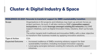 Cluster 4: Digital Industry & Space
22
RESILIENCE-53-2021: ‘Innovate to transform’ support for SME’s sustainability transition
Scope Organisations in EU projects and initiatives may team up and join forces as
project partners. As such, it will also reinforce SME’s innovation support
ecosystems and create leverage amongst existing EU networks and SME
support initiatives, such as Digital Innovation Hubs, Clusters, Start-up Europe,
etc.
The action targets both traditional and innovative SMEs, with a clear objective
to transform their business models by applying innovative solutions.
Type of Action CSA
Expected Outcome • Increased resilience of SMEs receiving advisory support for their
sustainability transition, including increased innovation capacity.
• Leveraging synergies between existing EU networks and SME support
initiatives.
 