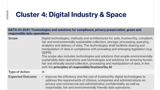 Cluster 4: Digital Industry & Space
23
DATA-01-2021: Technologies and solutions for compliance, privacy preservation, green and
responsible data operations
Scope Digital technologies, methods and architectures for safe, trustworthy, compliant,
fair and environmentally sustainable collection, storage, processing, querying,
analytics and delivery of data. The technologies shall facilitate sharing and
manipulation of data in compliance with prevailing and emerging legislation (e.g.
GDPR)
The scope also includes technologies and solutions that enable environmentally
sustainable data operations and technologies and solutions for ensuring human,
fair and ethically sound collection, processing and manipulation of data, in line
with the principles of responsible/trustworthy AI
Type of Action IA
Expected Outcome • Improve the efficiency and the use of trustworthy digital technologies to
address the requirements of citizens, companies and administrations on
privacy and commercial and administrative confidentiality as well as
responsible, fair and environmentally friendly data operations.
 