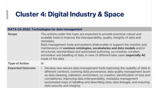 Cluster 4: Digital Industry & Space
25
DATA-03-2022: Technologies for data management
Scope The actions under this topic are expected to provide practical, robust and
scalable tools to improve the interoperability, quality, integrity of data and
metadata.
Data management tools and systems shall enable or support the creation and
maintenance of common ontologies, vocabularies and data models and/or
structured, standardised and automated authoring, co-creation, curation,
annotation and labelling of data, in view of different later uses (especially AI)
made of the data
Type of Action IA
Expected Outcome • Develop new secure data management tools improving the usability of data in
different contexts, covering data provenance, data quality management (such
as data cleaning, validation, enrichment, co-creation, identification of bias and
correlations), improving data interoperability, metadata management
(automated ways of labelling and describing data, data linkage), and ensuring
data security and integrity.
 