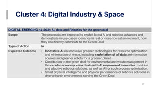 Cluster 4: Digital Industry & Space
27
DIGITAL-EMERGING-12-2021: AI, data and Robotics for the green deal
Scope The proposals are expected to exploit latest AI and robotics advances and
demonstrate in use-cases scenarios in real or close-to-real environment, how
they can directly contribute to the Green Deal
Type of Action IA
Expected Outcome • Innovative AI on Innovative greener technologies for resource optimisation
and minimisation of waste, including exploitation of all data an information
sources and greener robots for a greener planet.
• Contribution to the green deal for environmental and waste management in
the circular economy value chain with AI empowered innovative, modular
and adaptive robotics solutions, as well as AI for such process optimisation.
• Smart physical intelligence and physical performance of robotics solutions in
diverse harsh environments serving the Green Deal
 
